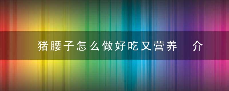 猪腰子怎么做好吃又营养 介绍猪腰子的家常做法既美味又没臊味